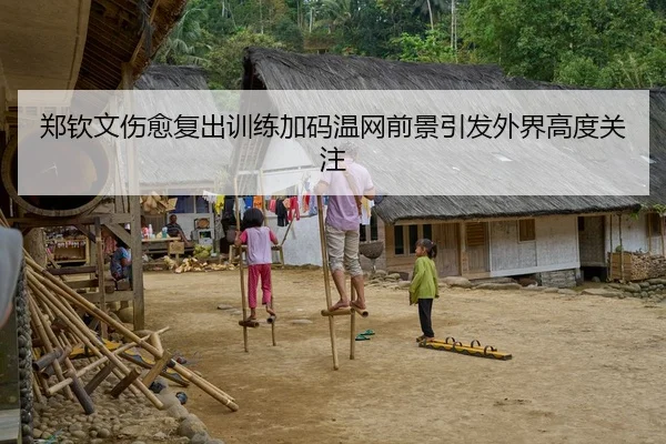 郑钦文伤愈复出训练加码温网前景引发外界高度关注
