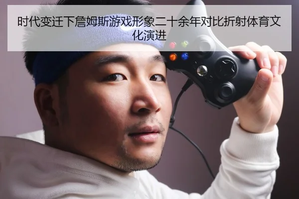 时代变迁下詹姆斯游戏形象二十余年对比折射体育文化演进