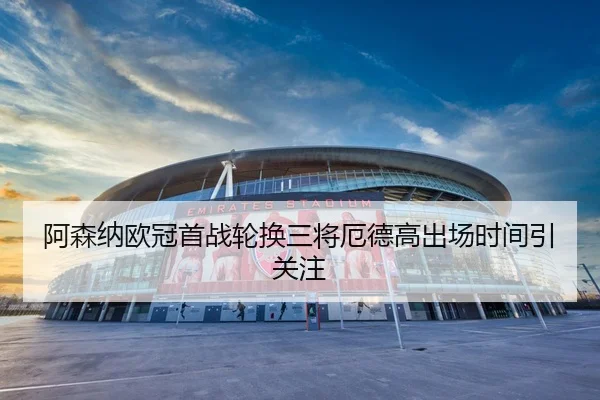 阿森纳欧冠首战轮换三将厄德高出场时间引关注