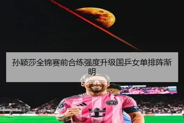 孙颖莎全锦赛前合练强度升级国乒女单排阵渐明